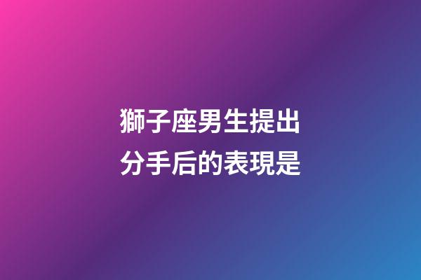 獅子座男生提出分手后的表現是-第1張-星座運勢-玄機派