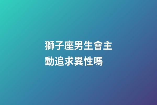 獅子座男生會主動追求異性嗎-第1張-星座運勢-玄機派