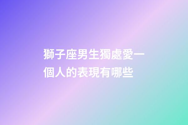 獅子座男生獨處愛一個人的表現有哪些-第1張-星座運勢-玄機派