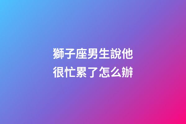 獅子座男生說他很忙累了怎么辦-第1張-星座運勢-玄機派