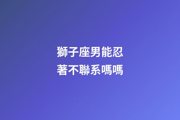獅子座男能忍著不聯系嗎嗎-第1張-星座運勢-玄機派