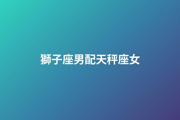 獅子座男配天秤座女（獅子男對天秤女上頭）-第1張-星座運勢-玄機派