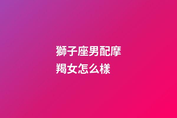 獅子座男配摩羯女怎么樣-第1張-星座運勢-玄機派