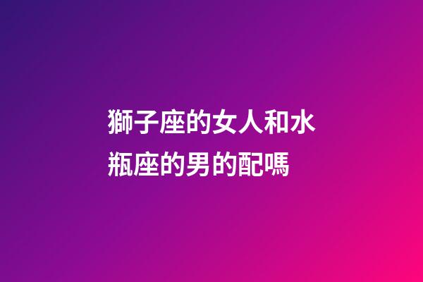 獅子座的女人和水瓶座的男的配嗎-第1張-星座運勢-玄機派