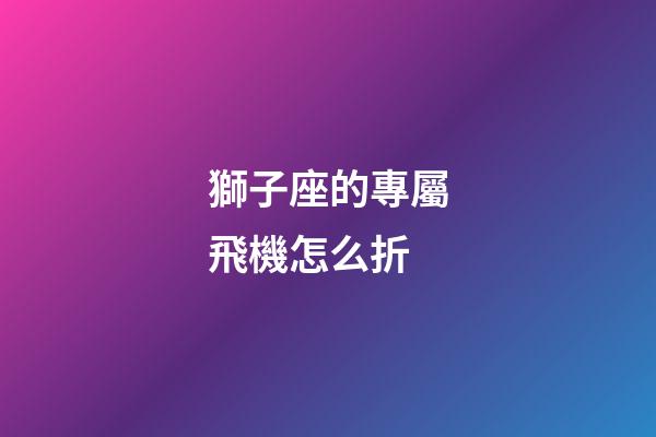 獅子座的專屬飛機怎么折-第1張-星座運勢-玄機派