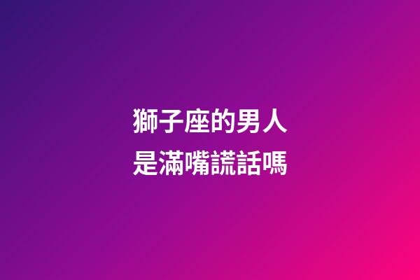 獅子座的男人是滿嘴謊話嗎-第1張-星座運勢-玄機派