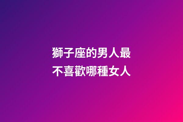 獅子座的男人最不喜歡哪種女人-第1張-星座運勢-玄機派