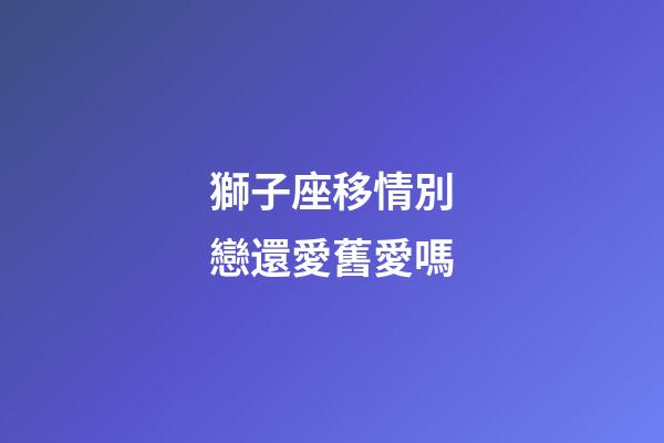 獅子座移情別戀還愛舊愛嗎-第1張-星座運勢-玄機派