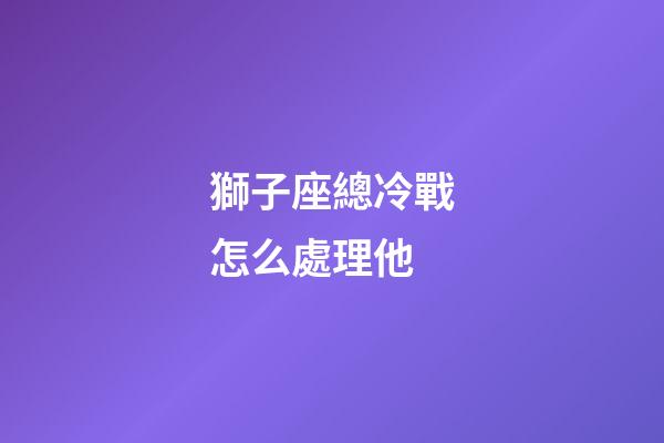 獅子座總冷戰怎么處理他-第1張-星座運勢-玄機派