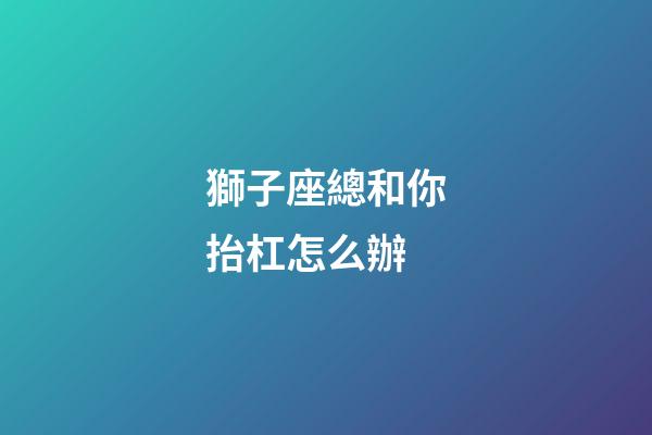 獅子座總和你抬杠怎么辦-第1張-星座運勢-玄機派