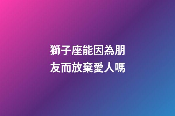 獅子座能因為朋友而放棄愛人嗎-第1張-星座運勢-玄機派