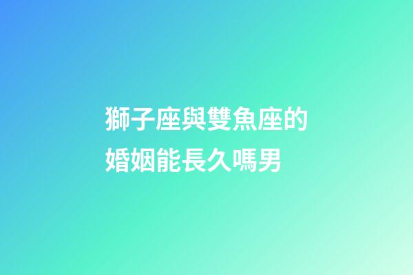 獅子座與雙魚座的婚姻能長久嗎男-第1張-星座運(yùn)勢-玄機(jī)派