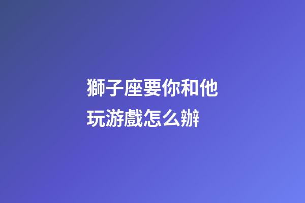 獅子座要你和他玩游戲怎么辦-第1張-星座運勢-玄機派