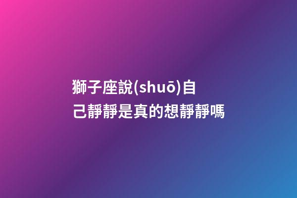 獅子座說(shuō)自己靜靜是真的想靜靜嗎-第1張-星座運(yùn)勢(shì)-玄機(jī)派