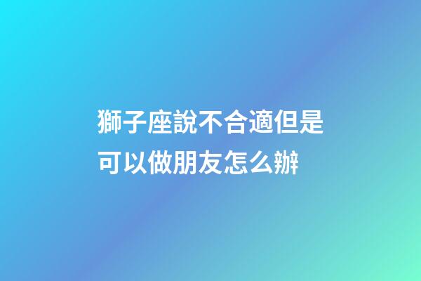獅子座說不合適但是可以做朋友怎么辦-第1張-星座運勢-玄機派
