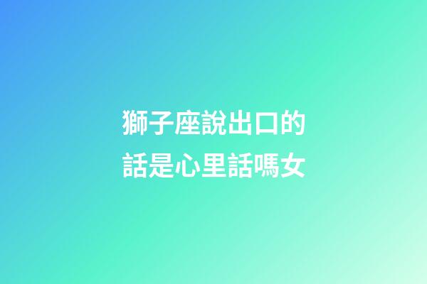 獅子座說出口的話是心里話嗎女-第1張-星座運勢-玄機派