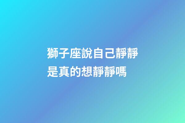 獅子座說自己靜靜是真的想靜靜嗎-第1張-星座運勢-玄機派