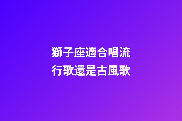 獅子座適合唱流行歌還是古風歌-第1張-星座運勢-玄機派