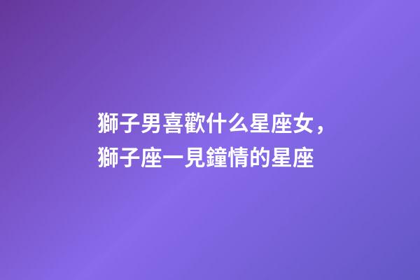 獅子男喜歡什么星座女，獅子座一見鐘情的星座-第1張-觀點-玄機派