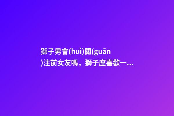 獅子男會(huì)關(guān)注前女友嗎，獅子座喜歡一個(gè)人的表現(xiàn)-第1張-觀點(diǎn)-玄機(jī)派