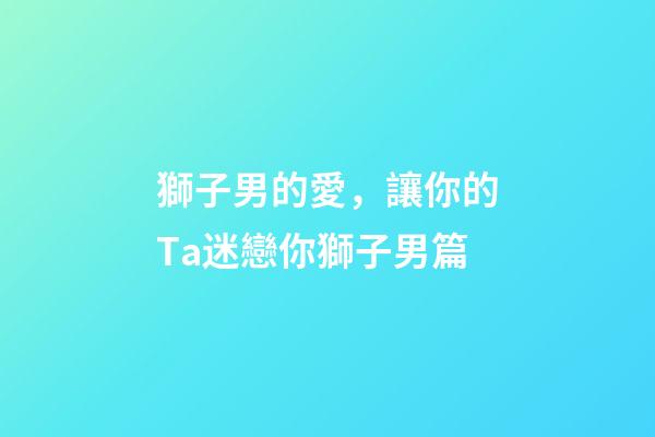獅子男的愛，讓你的Ta迷戀你獅子男篇(一)-第1張-觀點-玄機(jī)派