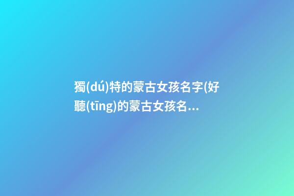 獨(dú)特的蒙古女孩名字(好聽(tīng)的蒙古女孩名字大全)