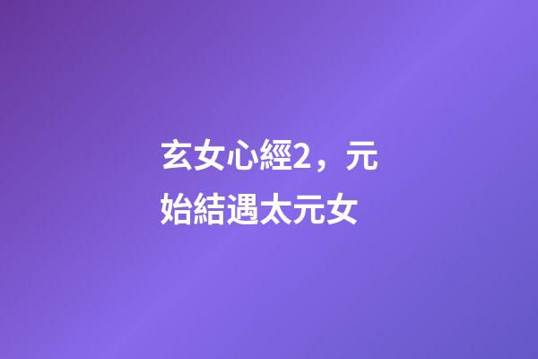 玄女心經2，元始結遇太元女-第1張-觀點-玄機派