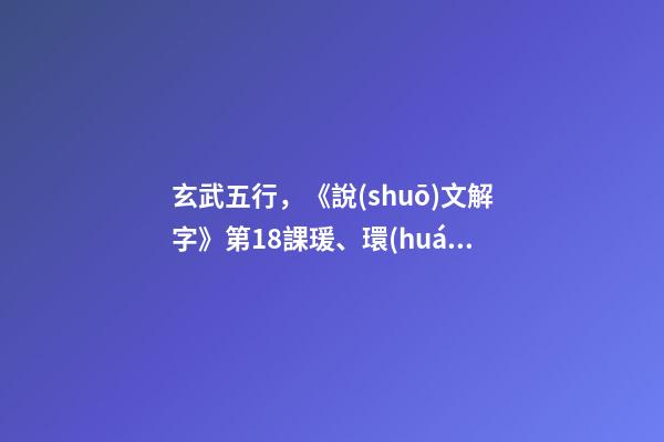 玄武五行，《說(shuō)文解字》第18課瑗、環(huán)、璜、琮、琥、瓏分別都是什么樣子-第1張-觀點(diǎn)-玄機(jī)派