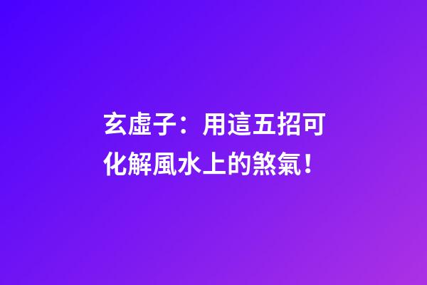 玄虛子：用這五招可化解風水上的煞氣！