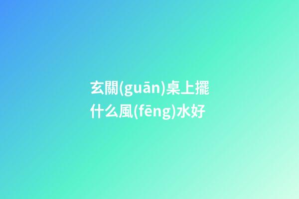 玄關(guān)桌上擺什么風(fēng)水好