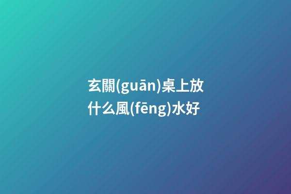 玄關(guān)桌上放什么風(fēng)水好