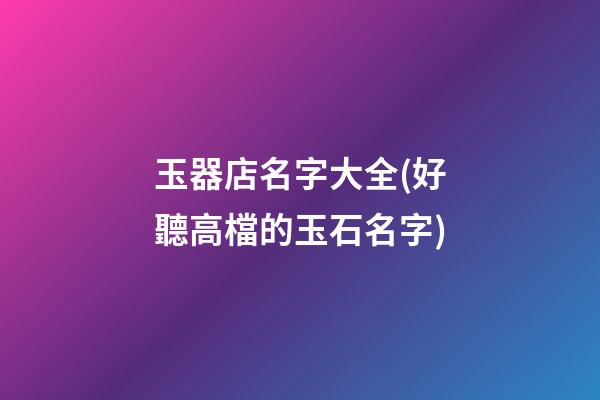 玉器店名字大全(好聽高檔的玉石名字)