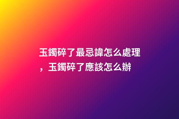 玉鐲碎了最忌諱怎么處理，玉鐲碎了應該怎么辦