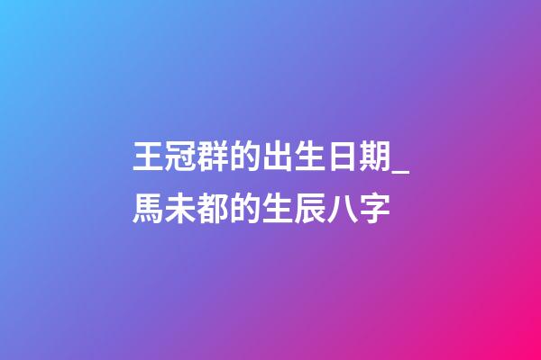王冠群的出生日期_馬未都的生辰八字
