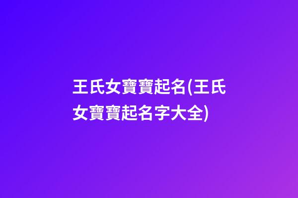 王氏女寶寶起名(王氏女寶寶起名字大全)