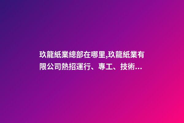 玖龍紙業總部在哪里,玖龍紙業(湖北)有限公司熱招運行、專工、技術員等多崗!-第1張-觀點-玄機派