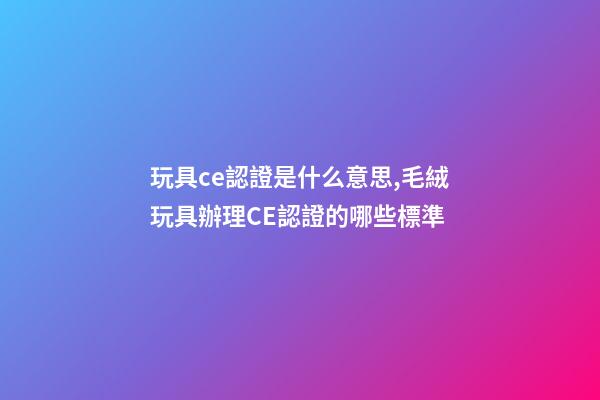 玩具ce認證是什么意思,毛絨玩具辦理CE認證的哪些標準-第1張-觀點-玄機派
