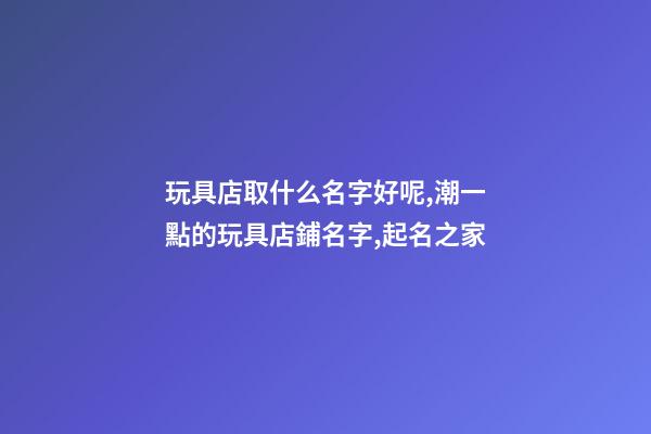 玩具店取什么名字好呢,潮一點的玩具店鋪名字,起名之家
