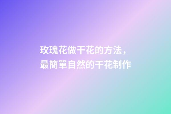 玫瑰花做干花的方法，最簡單自然的干花制作-第1張-觀點-玄機派