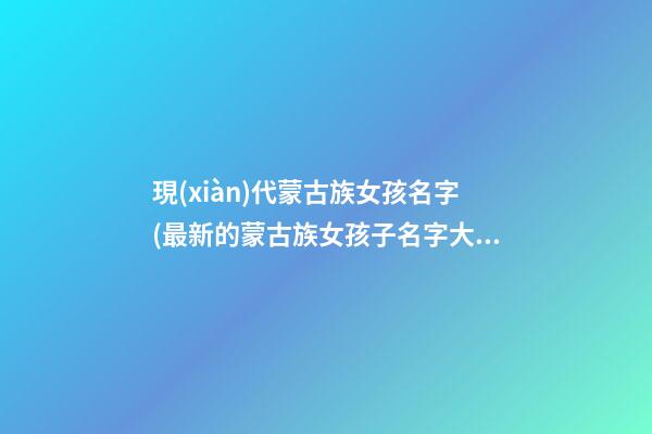 現(xiàn)代蒙古族女孩名字(最新的蒙古族女孩子名字大全)