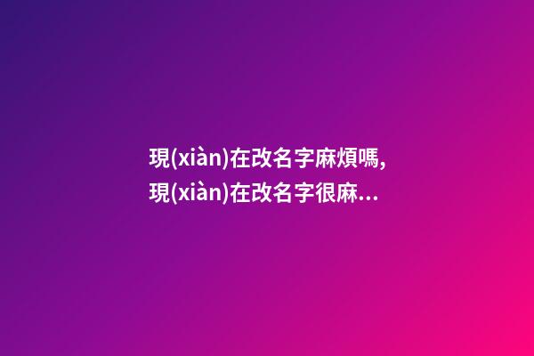 現(xiàn)在改名字麻煩嗎,現(xiàn)在改名字很麻煩嗎？（現(xiàn)在改名字麻煩嗎,現(xiàn)在改名字很麻煩嗎怎么改）
