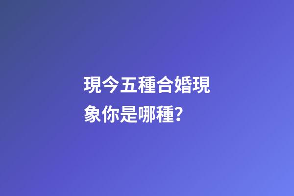 現今五種合婚現象你是哪種？