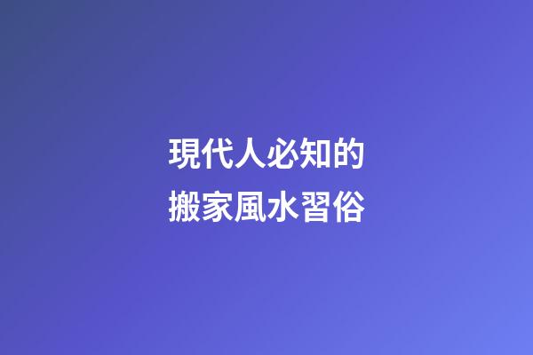 現代人必知的搬家風水習俗