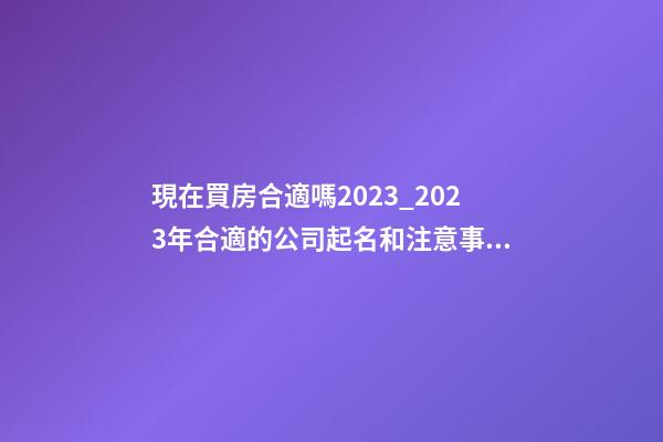 現在買房合適嗎2023_2023年合適的公司起名和注意事項-第1張-公司起名-玄機派