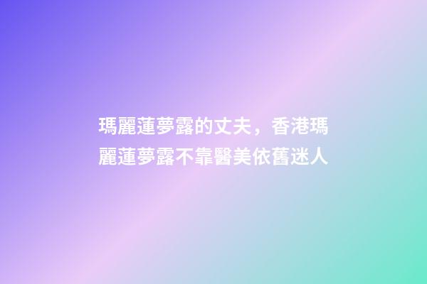 瑪麗蓮夢露的丈夫，香港瑪麗蓮夢露不靠醫美依舊迷人-第1張-觀點-玄機派
