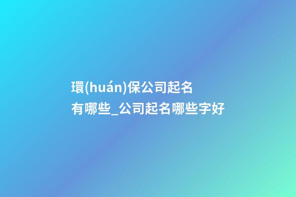 環(huán)保公司起名有哪些_公司起名哪些字好-第1張-公司起名-玄機派