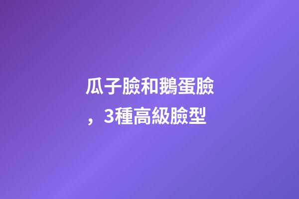瓜子臉和鵝蛋臉，3種高級臉型-第1張-觀點-玄機派