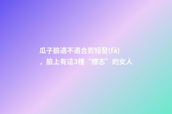 瓜子臉適不適合剪短發(fā)，臉上有這3種“標志”的女人