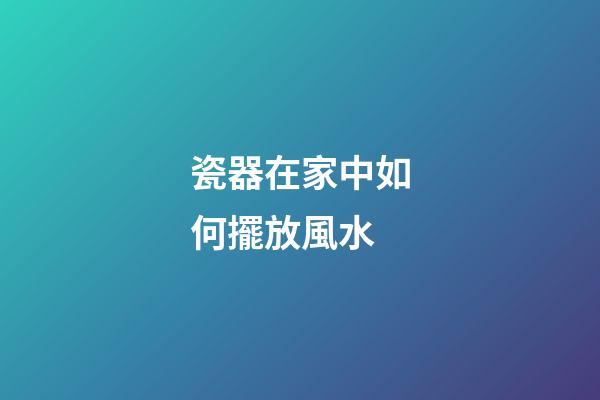瓷器在家中如何擺放風水