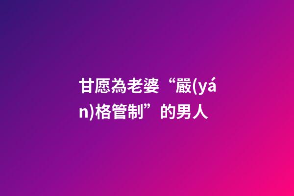甘愿為老婆“嚴(yán)格管制”的男人